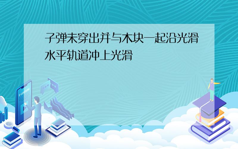 子弹未穿出并与木块一起沿光滑水平轨道冲上光滑