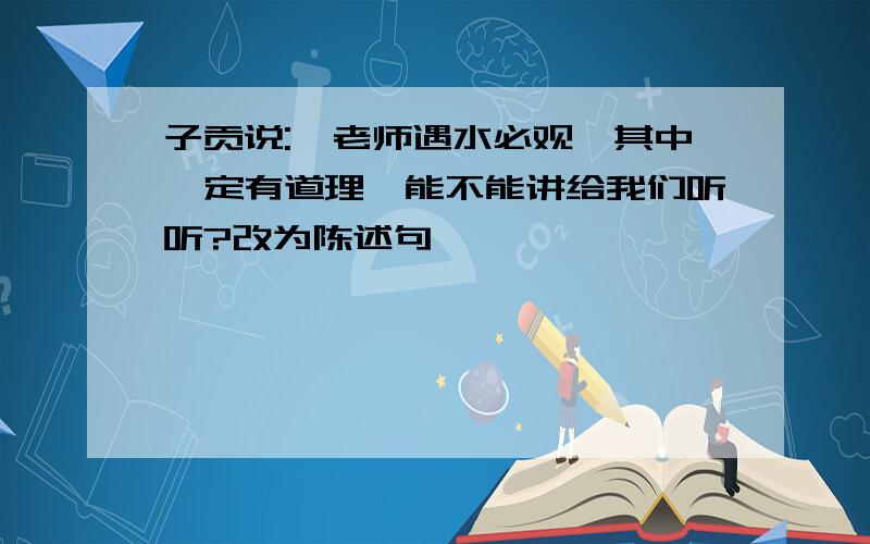 子贡说:"老师遇水必观,其中一定有道理,能不能讲给我们听听?改为陈述句