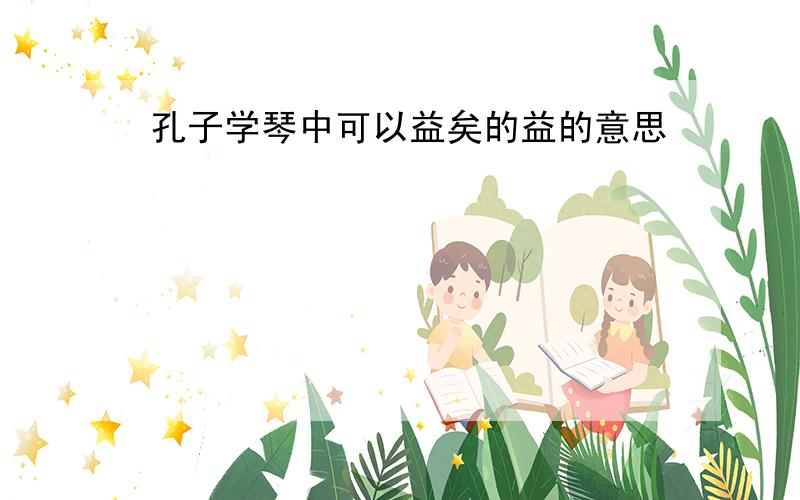 孔子学琴中可以益矣的益的意思