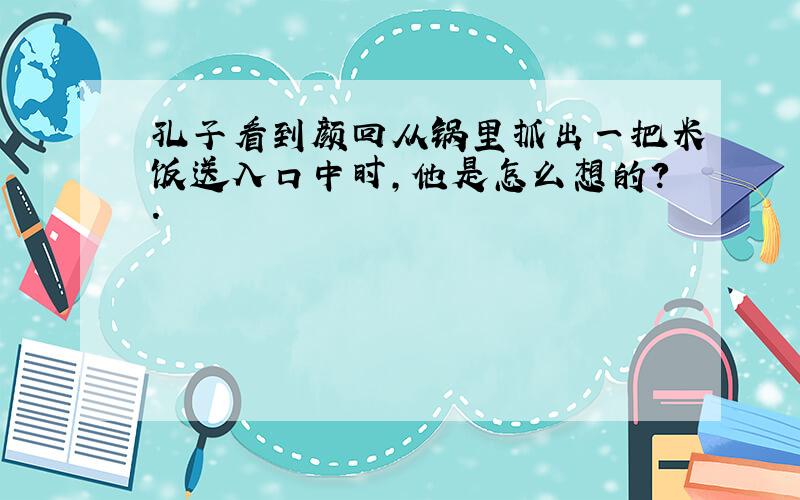 孔子看到颜回从锅里抓出一把米饭送入口中时,他是怎么想的?.