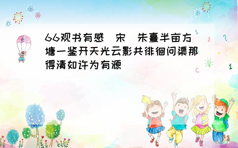 66观书有感(宋)朱熹半亩方塘一鉴开天光云影共徘徊问渠那得清如许为有源