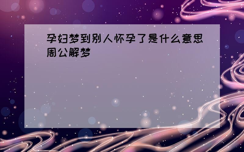 孕妇梦到别人怀孕了是什么意思周公解梦