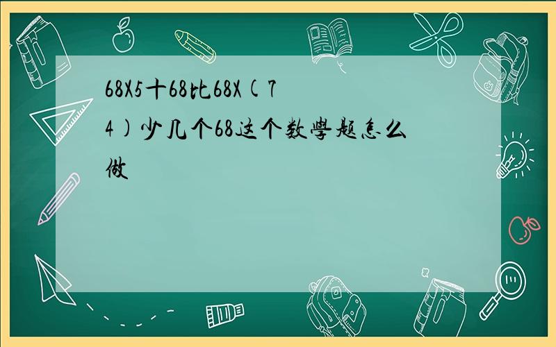 68X5十68比68X(7 4)少几个68这个数学题怎么做