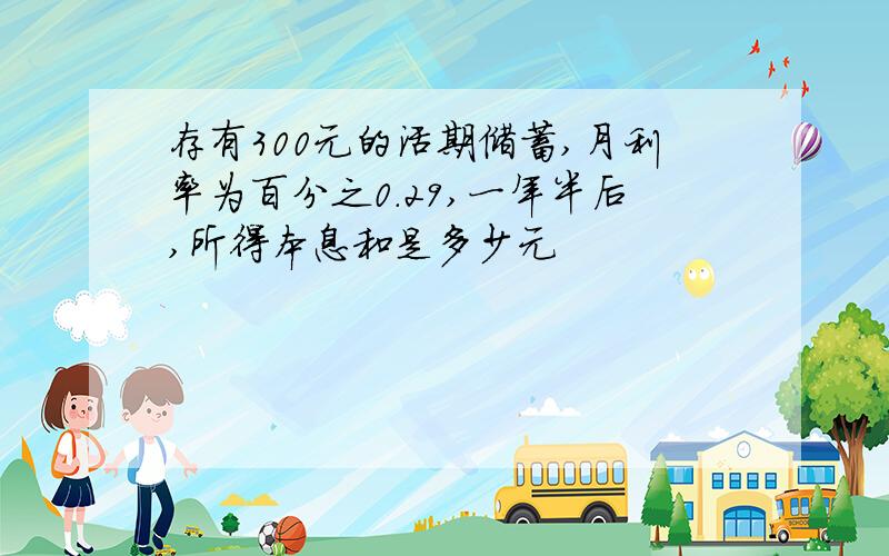 存有300元的活期储蓄,月利率为百分之0.29,一年半后,所得本息和是多少元