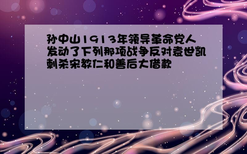 孙中山1913年领导革命党人发动了下列那项战争反对袁世凯刺杀宋教仁和善后大借款