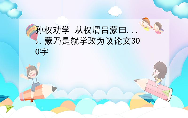 孙权劝学 从权渭吕蒙曰.....蒙乃是就学改为议论文300字