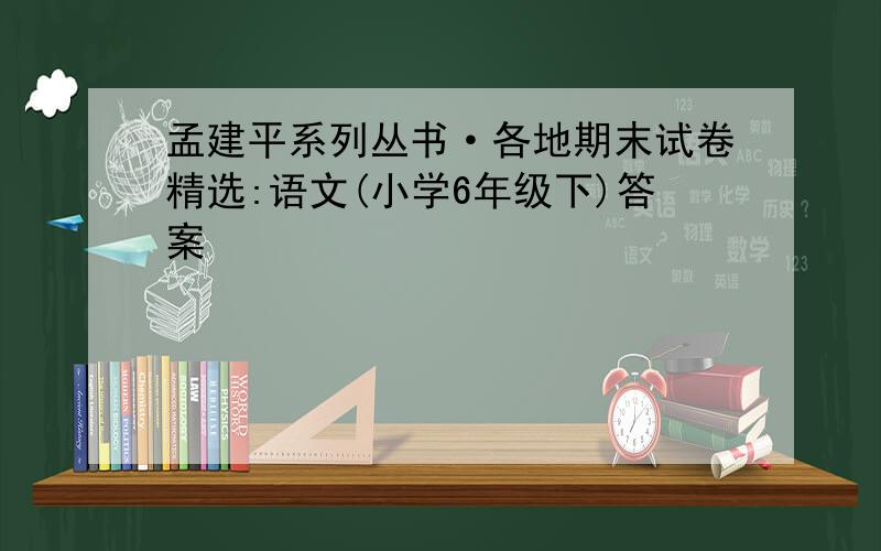 孟建平系列丛书·各地期末试卷精选:语文(小学6年级下)答案