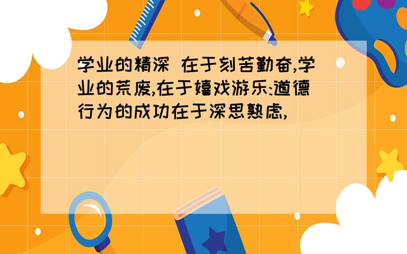 学业的精深 在于刻苦勤奋,学业的荒废,在于嬉戏游乐:道德行为的成功在于深思熟虑,