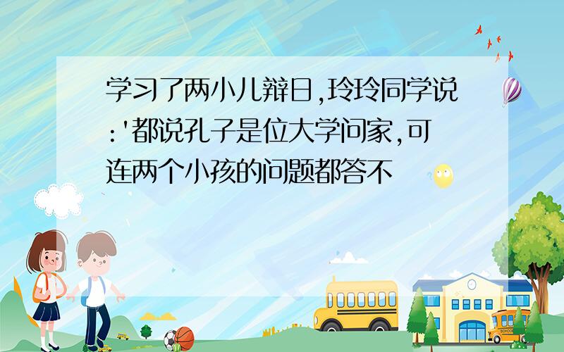 学习了两小儿辩日,玲玲同学说:'都说孔子是位大学问家,可连两个小孩的问题都答不