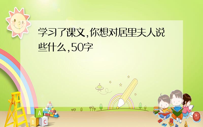 学习了课文,你想对居里夫人说些什么,50字