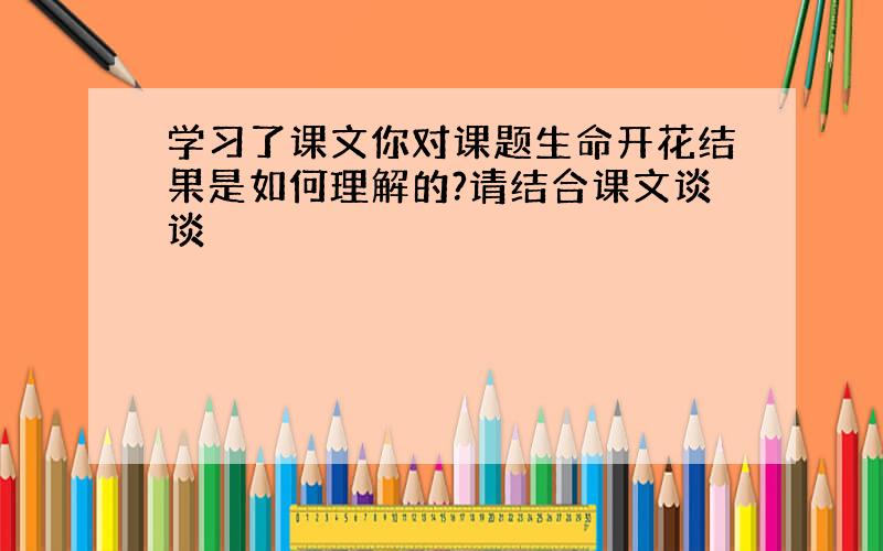 学习了课文你对课题生命开花结果是如何理解的?请结合课文谈谈