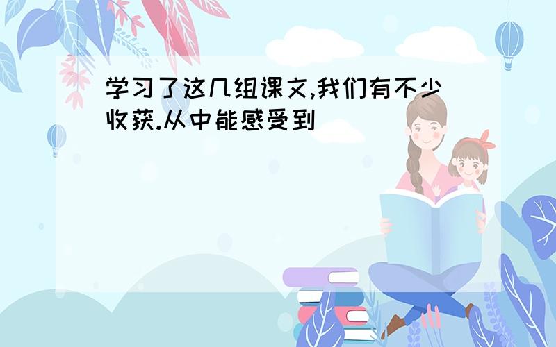 学习了这几组课文,我们有不少收获.从中能感受到