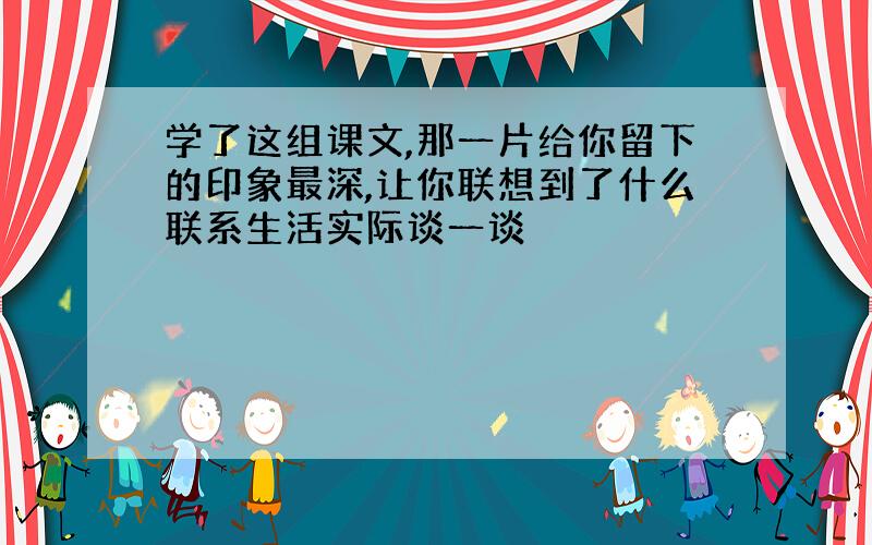 学了这组课文,那一片给你留下的印象最深,让你联想到了什么联系生活实际谈一谈