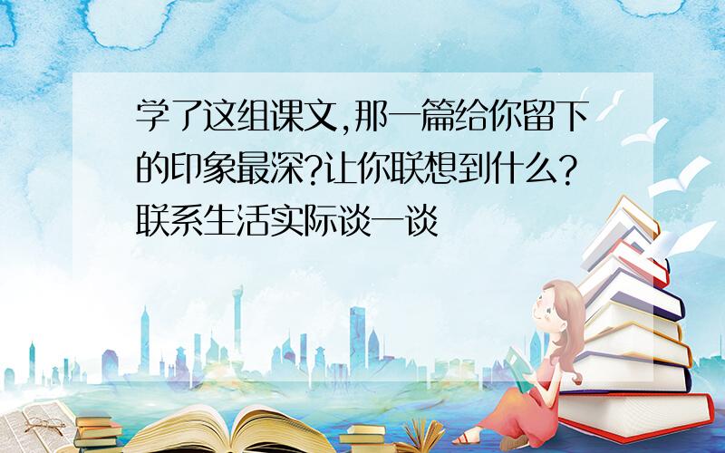 学了这组课文,那一篇给你留下的印象最深?让你联想到什么?联系生活实际谈一谈