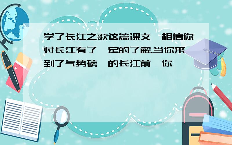 学了长江之歌这篇课文,相信你对长江有了一定的了解.当你来到了气势磅礴的长江前,你