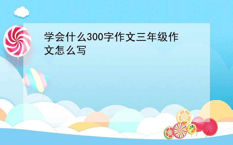 学会什么300字作文三年级作文怎么写