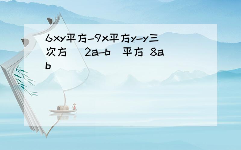 6xy平方-9x平方y-y三次方 (2a-b)平方 8ab