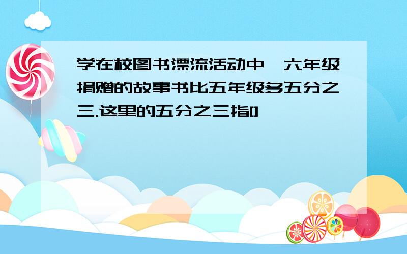 学在校图书漂流活动中,六年级捐赠的故事书比五年级多五分之三.这里的五分之三指[]