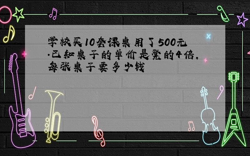 学校买10套课桌用了500元.已知桌子的单价是凳的4倍,每张桌子要多少钱