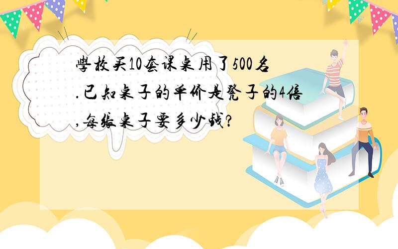 学校买10套课桌用了500名.已知桌子的单价是凳子的4倍,每张桌子要多少钱?