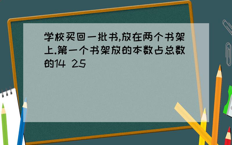 学校买回一批书,放在两个书架上.第一个书架放的本数占总数的14 25