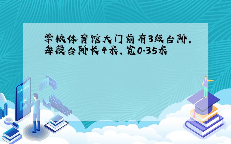 学校体育馆大门前有3级台阶,每段台阶长4米,宽0.35米