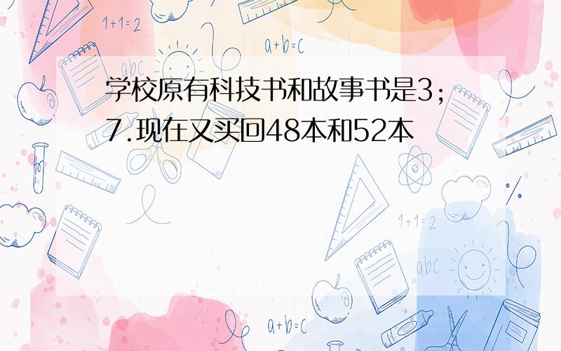 学校原有科技书和故事书是3;7.现在又买回48本和52本