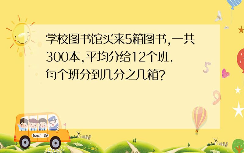 学校图书馆买来5箱图书,一共300本,平均分给12个班.每个班分到几分之几箱?