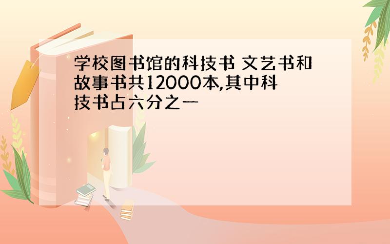 学校图书馆的科技书 文艺书和故事书共12000本,其中科技书占六分之一