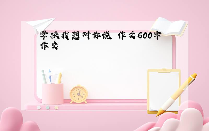 学校我想对你说 作文600字作文