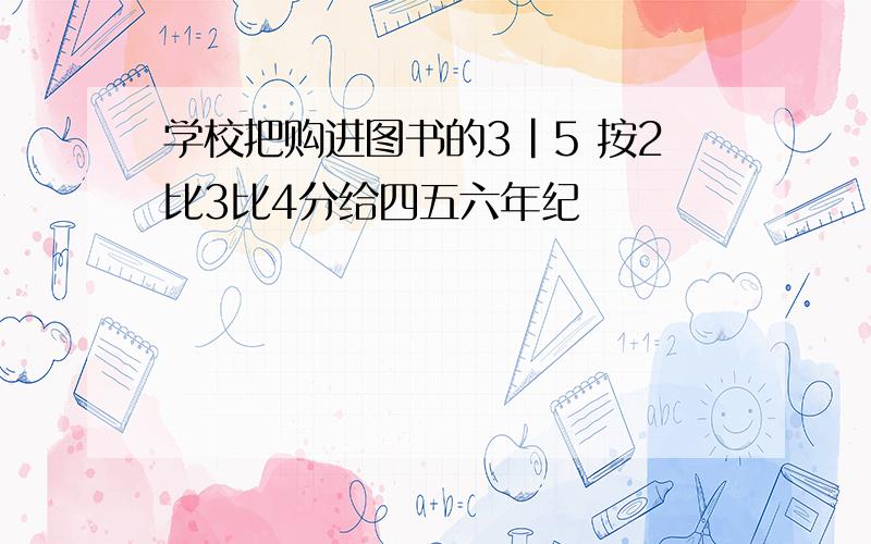 学校把购进图书的3|5 按2比3比4分给四五六年纪