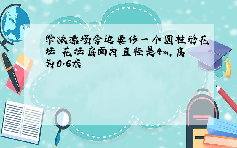 学校操场旁边要修一个圆柱形花坛 花坛底面内直径是4m,高为0.6米