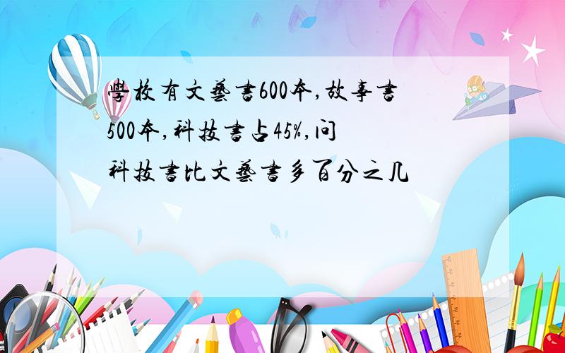 学校有文艺书600本,故事书500本,科技书占45%,问科技书比文艺书多百分之几