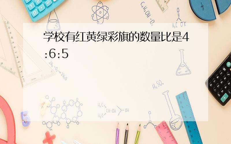 学校有红黄绿彩旗的数量比是4:6:5