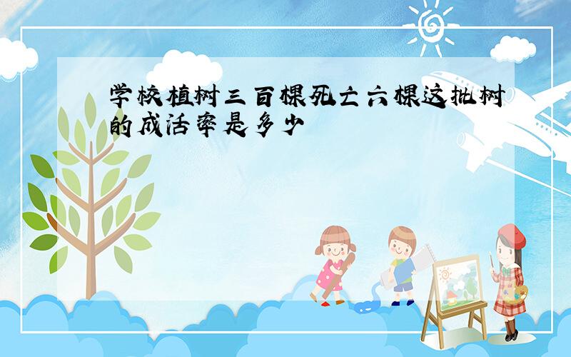 学校植树三百棵死亡六棵这批树的成活率是多少