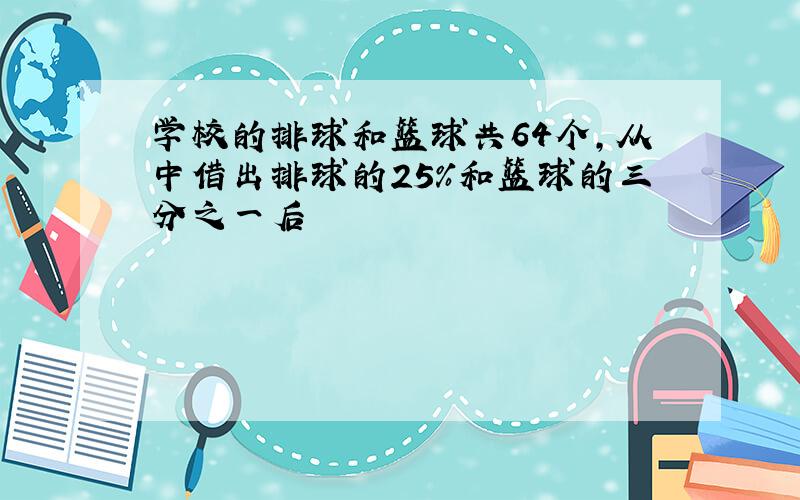 学校的排球和篮球共64个,从中借出排球的25%和篮球的三分之一后