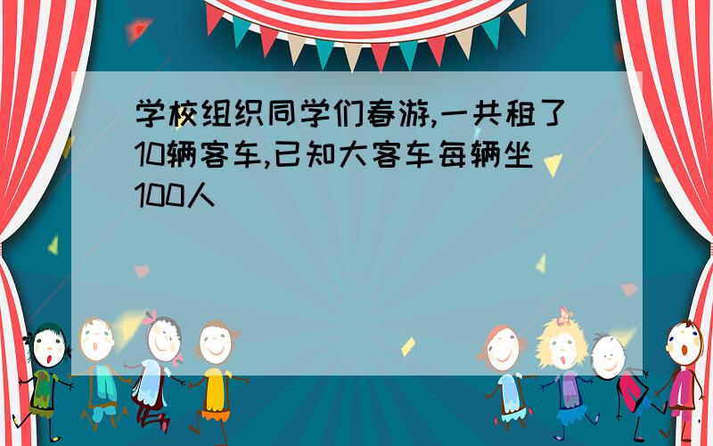 学校组织同学们春游,一共租了10辆客车,已知大客车每辆坐100人