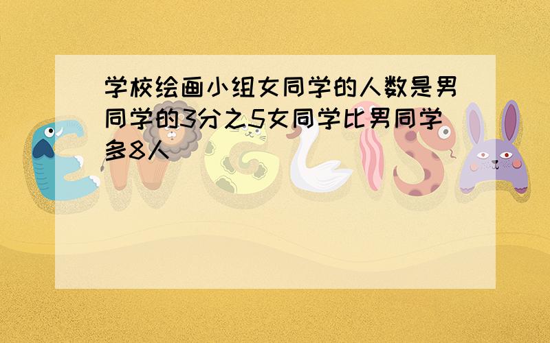 学校绘画小组女同学的人数是男同学的3分之5女同学比男同学多8人