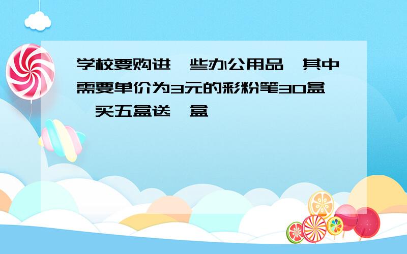 学校要购进一些办公用品,其中需要单价为3元的彩粉笔30盒,买五盒送一盒