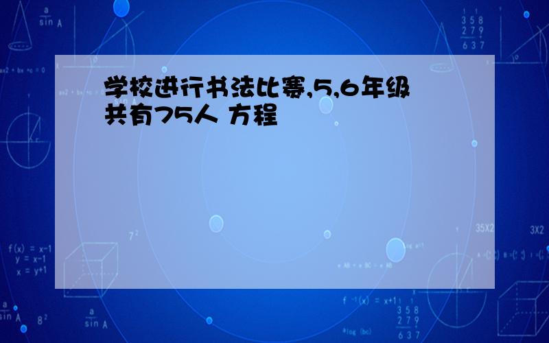 学校进行书法比赛,5,6年级共有75人 方程