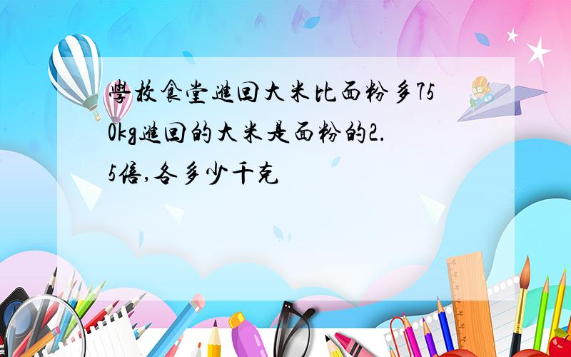 学校食堂进回大米比面粉多750kg进回的大米是面粉的2.5倍,各多少千克