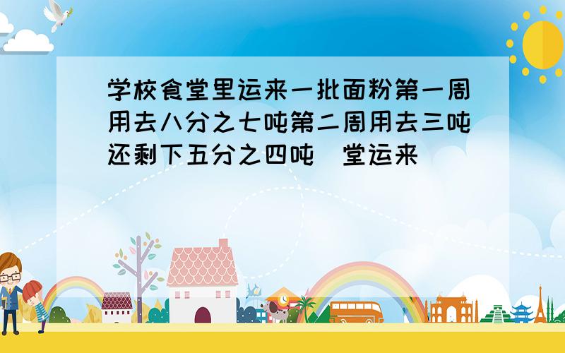 学校食堂里运来一批面粉第一周用去八分之七吨第二周用去三吨还剩下五分之四吨飠堂运来