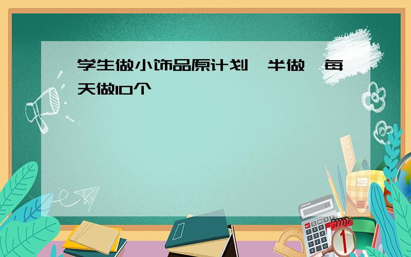 学生做小饰品原计划一半做,每天做10个