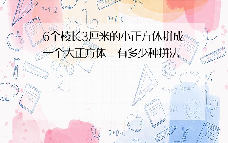 6个棱长3厘米的小正方体拼成一个大正方体_有多少种拼法