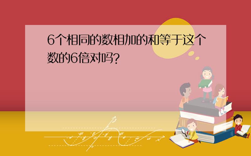 6个相同的数相加的和等于这个数的6倍对吗?