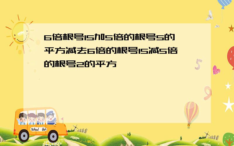 6倍根号15加5倍的根号5的平方减去6倍的根号15减5倍的根号2的平方