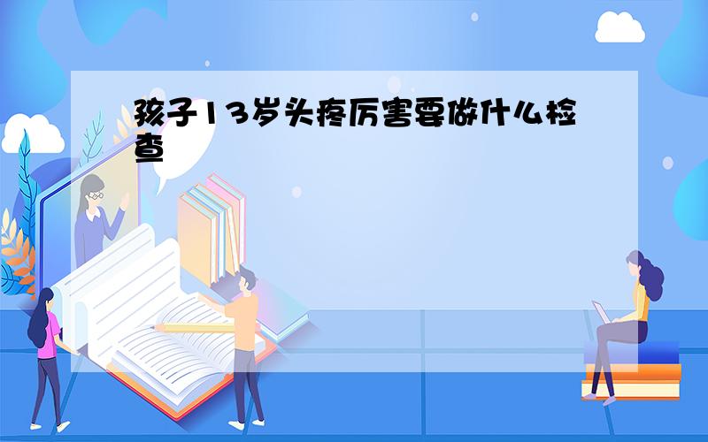 孩子13岁头疼厉害要做什么检查