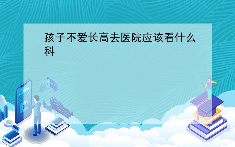 孩子不爱长高去医院应该看什么科