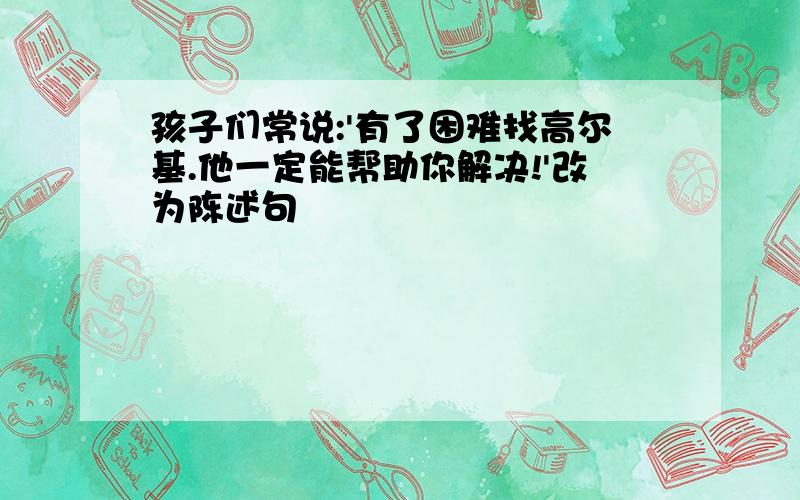 孩子们常说:'有了困难找高尔基.他一定能帮助你解决!'改为陈述句