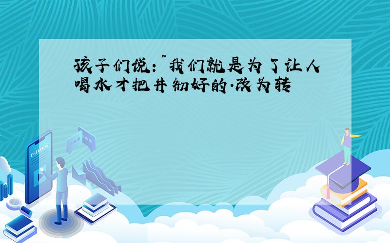 孩子们说:"我们就是为了让人喝水才把井彻好的.改为转